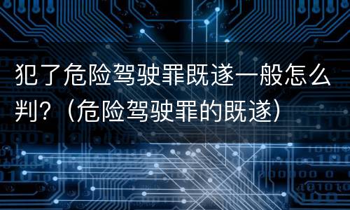 犯了危险驾驶罪既遂一般怎么判?（危险驾驶罪的既遂）
