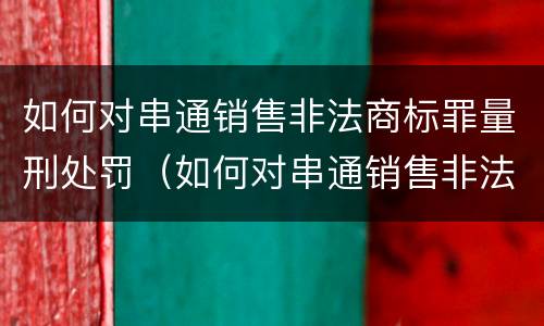 如何对串通销售非法商标罪量刑处罚（如何对串通销售非法商标罪量刑处罚决定）