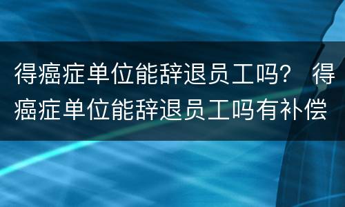 得癌症单位能辞退员工吗？ 得癌症单位能辞退员工吗有补偿吗