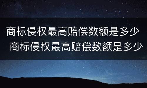 商标侵权最高赔偿数额是多少 商标侵权最高赔偿数额是多少钱