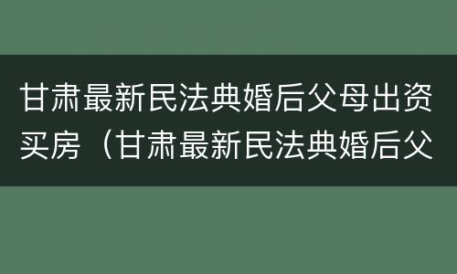 甘肃最新民法典婚后父母出资买房（甘肃最新民法典婚后父母出资买房新规定）
