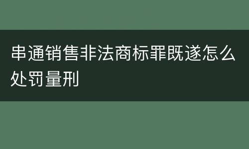 串通销售非法商标罪既遂怎么处罚量刑