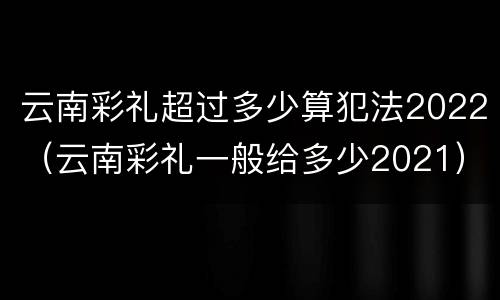 云南彩礼超过多少算犯法2022（云南彩礼一般给多少2021）