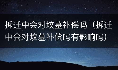 拆迁中会对坟墓补偿吗（拆迁中会对坟墓补偿吗有影响吗）