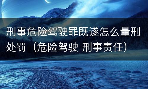 刑事危险驾驶罪既遂怎么量刑处罚（危险驾驶 刑事责任）