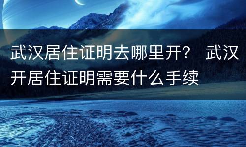 武汉居住证明去哪里开？ 武汉开居住证明需要什么手续