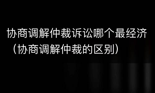 协商调解仲裁诉讼哪个最经济（协商调解仲裁的区别）