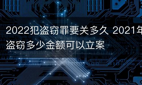 2022犯盗窃罪要关多久 2021年盗窃多少金额可以立案