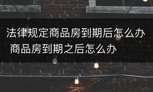 法律规定商品房到期后怎么办 商品房到期之后怎么办