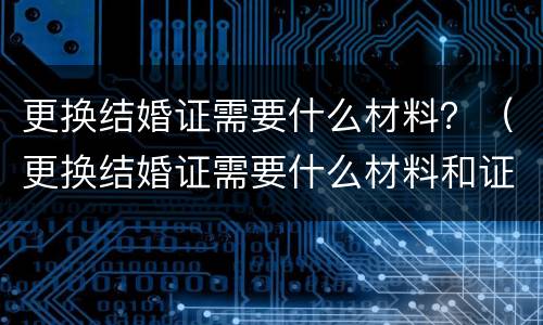 更换结婚证需要什么材料？（更换结婚证需要什么材料和证件）