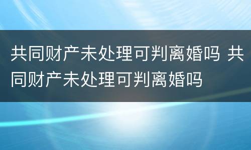 共同财产未处理可判离婚吗 共同财产未处理可判离婚吗