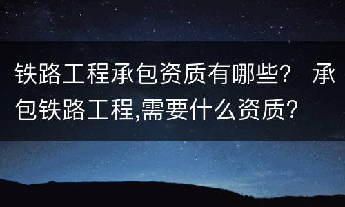 铁路工程承包资质有哪些？ 承包铁路工程,需要什么资质?