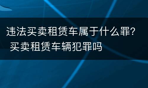 违法买卖租赁车属于什么罪？ 买卖租赁车辆犯罪吗