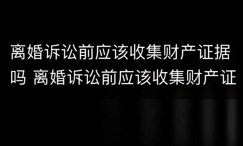 离婚诉讼前应该收集财产证据吗 离婚诉讼前应该收集财产证据吗