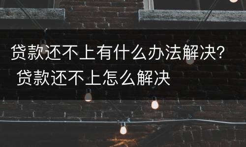 贷款还不上有什么办法解决？ 贷款还不上怎么解决
