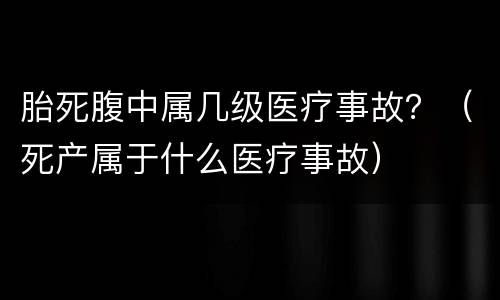 胎死腹中属几级医疗事故？（死产属于什么医疗事故）