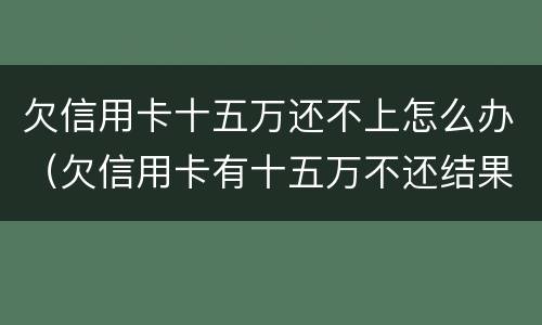 欠信用卡十五万还不上怎么办（欠信用卡有十五万不还结果会怎么样）