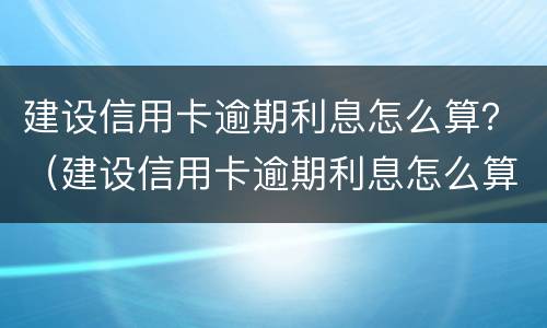 建设信用卡逾期利息怎么算？（建设信用卡逾期利息怎么算出来的）