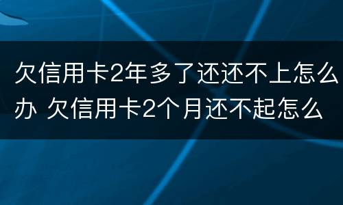 欠信用卡2年多了还还不上怎么办 欠信用卡2个月还不起怎么办