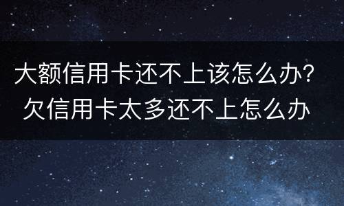 大额信用卡还不上该怎么办？ 欠信用卡太多还不上怎么办