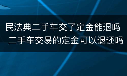 民法典二手车交了定金能退吗 二手车交易的定金可以退还吗
