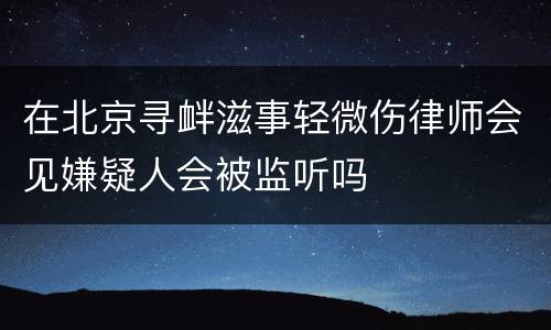 在北京寻衅滋事轻微伤律师会见嫌疑人会被监听吗