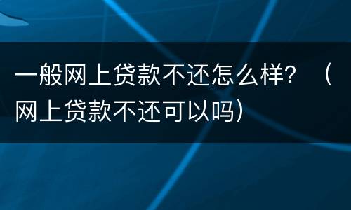 一般网上贷款不还怎么样？（网上贷款不还可以吗）