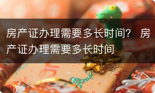 房产证办理需要多长时间？ 房产证办理需要多长时间