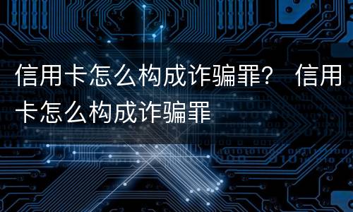 信用卡怎么构成诈骗罪？ 信用卡怎么构成诈骗罪