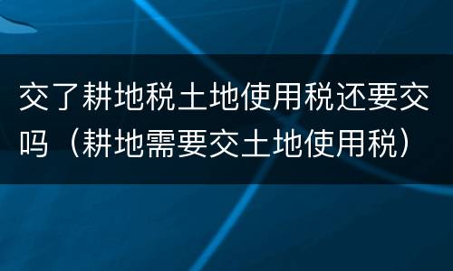 交了耕地税土地使用税还要交吗（耕地需要交土地使用税）