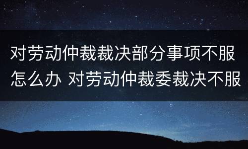 对劳动仲裁裁决部分事项不服怎么办 对劳动仲裁委裁决不服怎么办?
