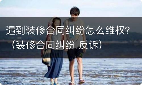 遇到装修合同纠纷怎么维权？（装修合同纠纷 反诉）