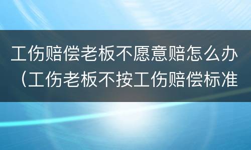 工伤赔偿老板不愿意赔怎么办（工伤老板不按工伤赔偿标准赔怎么办）