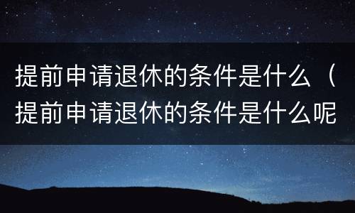 提前申请退休的条件是什么（提前申请退休的条件是什么呢）