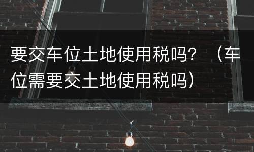 要交车位土地使用税吗？（车位需要交土地使用税吗）