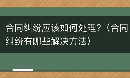 合同纠纷应该如何处理?（合同纠纷有哪些解决方法）