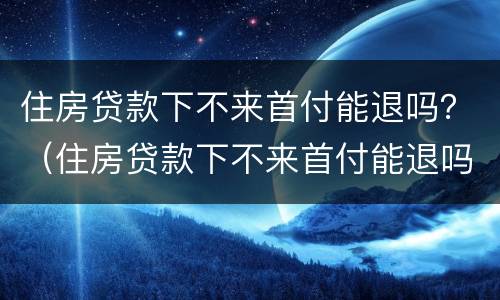 住房贷款下不来首付能退吗？（住房贷款下不来首付能退吗）