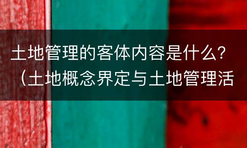 土地管理的客体内容是什么？（土地概念界定与土地管理活动的关系）