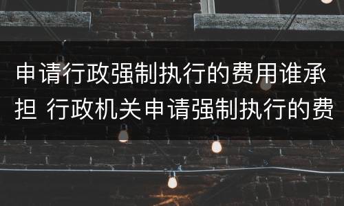 申请行政强制执行的费用谁承担 行政机关申请强制执行的费用由谁来承担