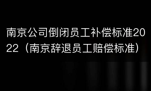 南京公司倒闭员工补偿标准2022（南京辞退员工赔偿标准）