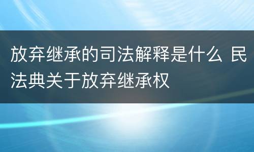 放弃继承的司法解释是什么 民法典关于放弃继承权