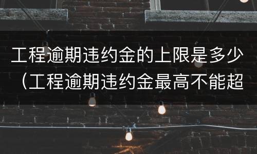 工程逾期违约金的上限是多少（工程逾期违约金最高不能超过多少）