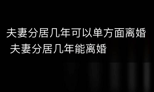 夫妻分居几年可以单方面离婚 夫妻分居几年能离婚