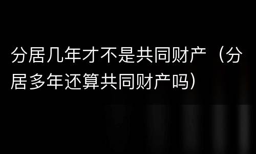 分居几年才不是共同财产（分居多年还算共同财产吗）