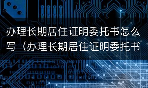 办理长期居住证明委托书怎么写（办理长期居住证明委托书怎么写模板）
