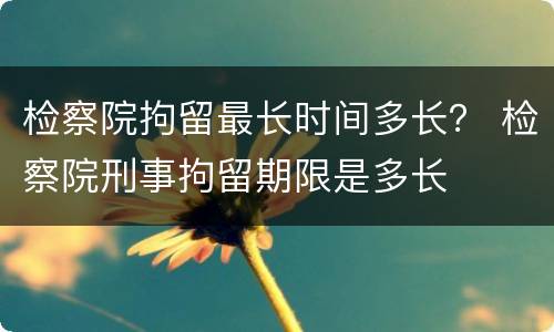 检察院拘留最长时间多长？ 检察院刑事拘留期限是多长