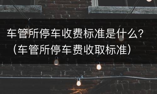 车管所停车收费标准是什么？（车管所停车费收取标准）