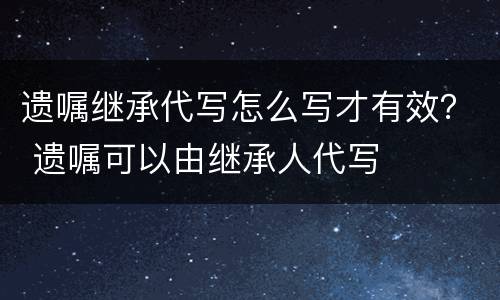 遗嘱继承代写怎么写才有效？ 遗嘱可以由继承人代写