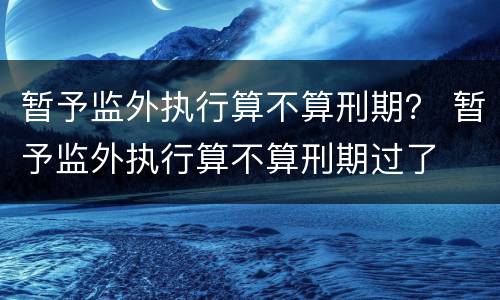 暂予监外执行算不算刑期？ 暂予监外执行算不算刑期过了