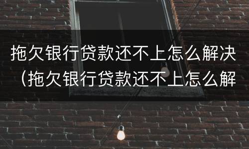 拖欠银行贷款还不上怎么解决（拖欠银行贷款还不上怎么解决呢）